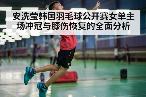 安洗莹韩国羽毛球公开赛女单主场冲冠与膝伤恢复的全面分析