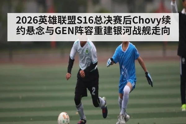 2026英雄联盟S16总决赛后Chovy续约悬念与GEN阵容重建银河战舰走向