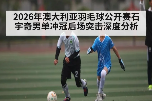 2026年澳大利亚羽毛球公开赛石宇奇男单冲冠后场突击深度分析